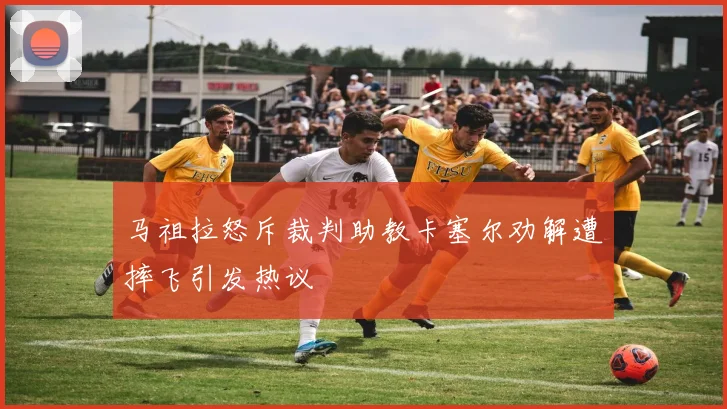 马祖拉怒斥裁判助教卡塞尔劝解遭摔飞引发热议