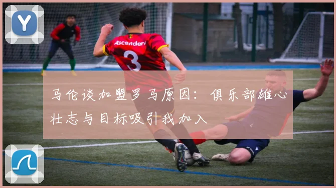 马伦谈加盟罗马原因：俱乐部雄心壮志与目标吸引我加入