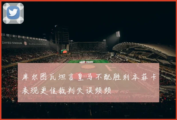 库尔图瓦坦言皇马不配胜利本菲卡表现更佳裁判失误频频