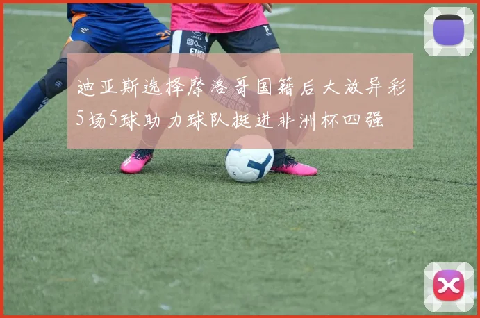 迪亚斯选择摩洛哥国籍后大放异彩5场5球助力球队挺进非洲杯四强