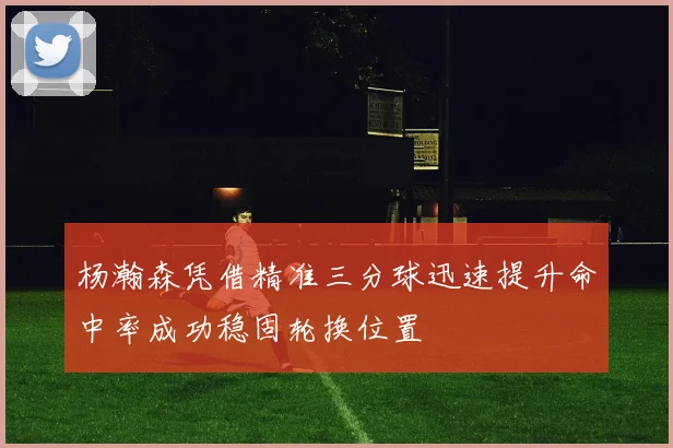 杨瀚森凭借精准三分球迅速提升命中率成功稳固轮换位置