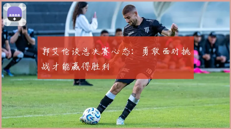 郭艾伦谈总决赛心态：勇敢面对挑战才能赢得胜利