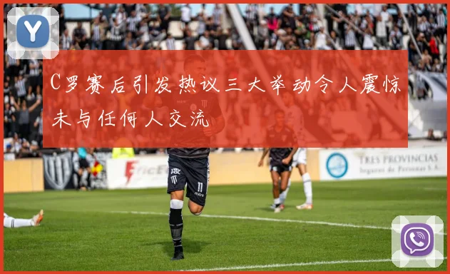 C罗赛后引发热议三大举动令人震惊未与任何人交流