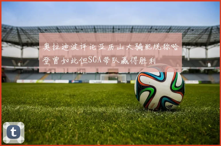 奥拉迪波评论亚历山大骗犯规称哈登曾如此但SGA带队赢得胜利
