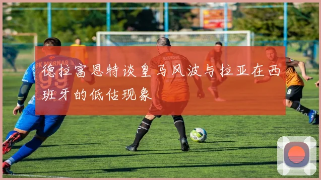 德拉富恩特谈皇马风波与拉亚在西班牙的低估现象