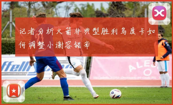 记者分析火箭非典型胜利乌度卡如何调整小谢容错率