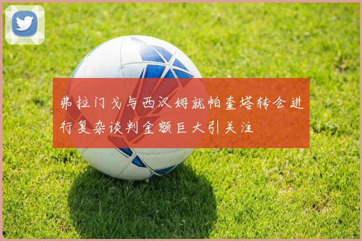 弗拉门戈与西汉姆就帕奎塔转会进行复杂谈判金额巨大引关注