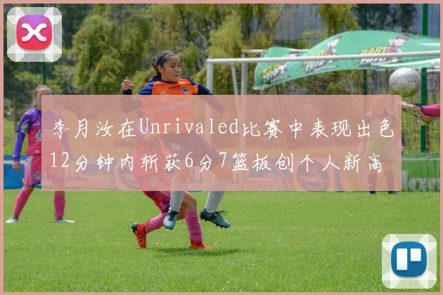 李月汝在Unrivaled比赛中表现出色12分钟内斩获6分7篮板创个人新高
