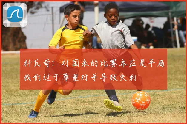 科瓦奇：对国米的比赛本应是平局我们过于尊重对手导致失利