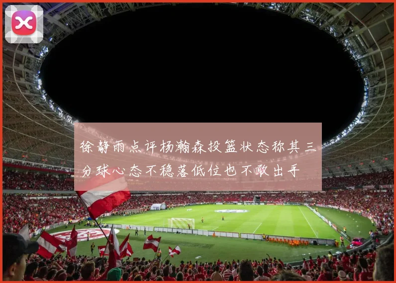 徐静雨点评杨瀚森投篮状态称其三分球心态不稳落低位也不敢出手