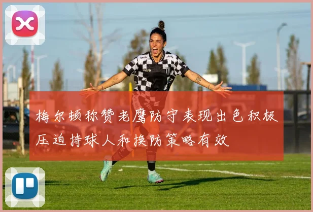 梅尔顿称赞老鹰防守表现出色积极压迫持球人和换防策略有效