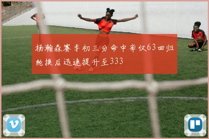 杨瀚森赛季初三分命中率仅63回归轮换后迅速提升至333