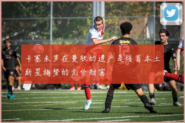 卡塞米罗在曼联的遗产是培育本土新星梅努的无价财富
