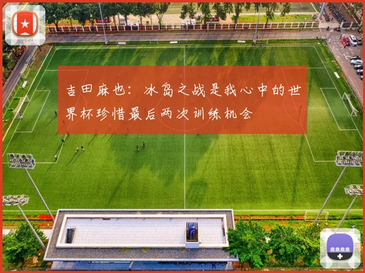 吉田麻也：冰岛之战是我心中的世界杯珍惜最后两次训练机会