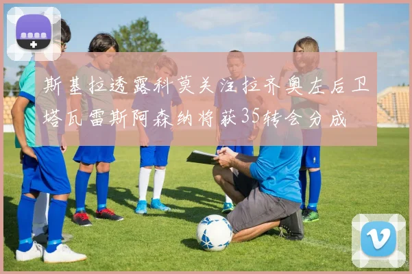 斯基拉透露科莫关注拉齐奥左后卫塔瓦雷斯阿森纳将获35转会分成
